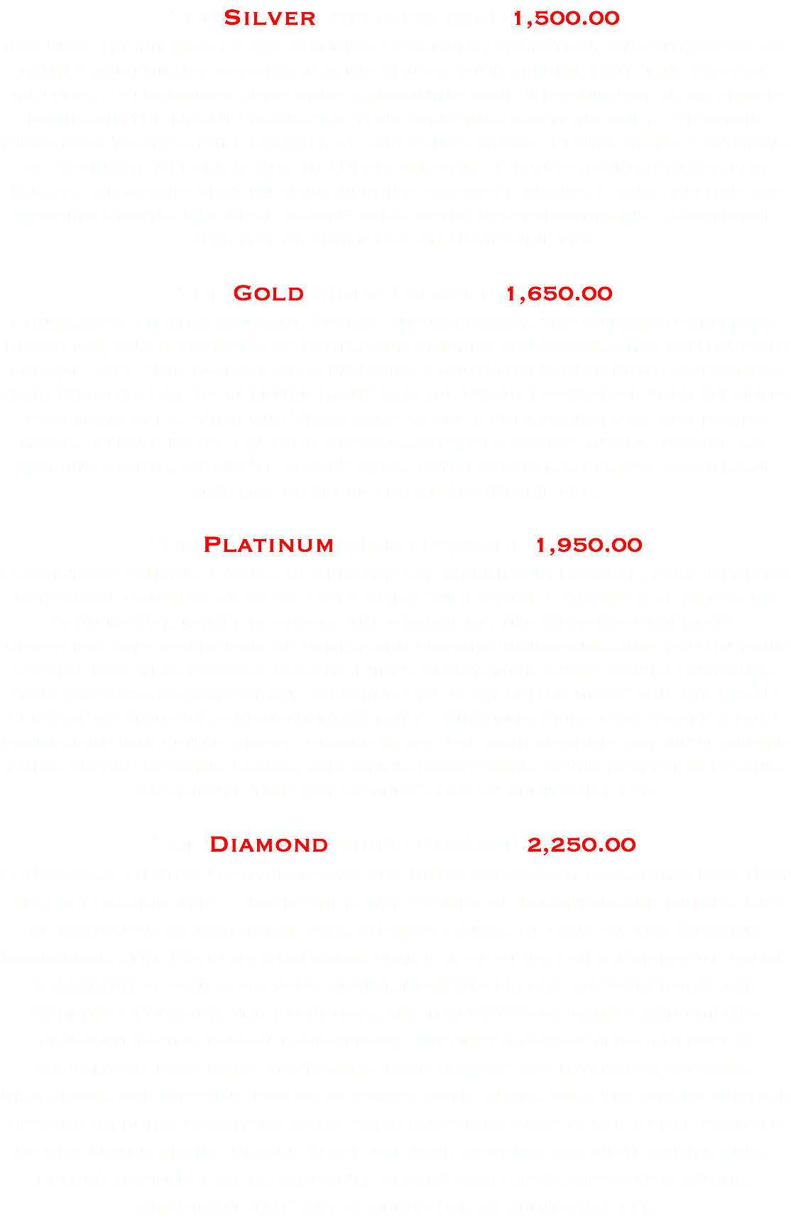 The Silver Video Package 1,500.00 Includes the filming of the Wedding Ceremony, Reception, and interviews of family and friends congratulating you on your special day! This package includes a customized jump drive containing your Wedding Day as an edited movie and the Uncut Footage of your Wedding Ceremony only. View our Video page to see a full example of our edited movie. Please Note: Capturing of Moments Before is not included, but can be added to the package for 150.00. Also note that on your wedding day we'll arrive 1.5hrs. before the wedding starts, and we'll depart 3hrs. after reception begins. Additional time may be added for an additional fee. The Gold Video Package 1,650.00 Consists of filming Moments Before the Ceremony, the Wedding Ceremony, Reception, and interviews of family and friends congratulating you on your special day! This package also includes a customized jump drive containing your Wedding Day as an edited movie and the Uncut Footage of your Wedding Ceremony only. View our Video page to see a full example of our edited movie. Please Note: On your wedding day we'll arrive 1.5hrs. before the wedding starts, and we'll depart 3hrs. after reception begins. Additional time may be added for an additional fee. The Platinum Video Package 1,950.00 Consists of filming 1.5hrs. of clips of the Wedding Rehearsal, (The Wedding Rehearsal consists of Clips Only which will equal a maximum of 2mins. on your movie), moments before the Ceremony, the Wedding Ceremony, Reception, and interviews of family and friends congratulating you on your special day. This package also includes a customized jump drive containing your Wedding Rehearsal and Wedding Day as an edited movie and the Uncut Footage of your Wedding Ceremony only. View our Video page to see a full example of our edited movie. Please Note: On your wedding day we'll arrive 2hrs. before wedding starts, and we'll depart 3hrs. after reception begins. Additional time may be added for an additional fee. The Diamond Video Package 2,250.00 Consists of filming an interview of the Bride and Groom explaining how they met, (1 location and 1 outfit only, but additional locations and outfits can be added for an additional fee), filming 1.5hrs. of clips of the Wedding Rehearsal, (The Wedding Rehearsal consists of Clips Only which will equal a maximum of 2mins. on your movie), moments before the Ceremony, the Wedding Ceremony, the Reception, and interviews of family and friends congratulating you on your special day. This package also includes a customized jump drive containing your How we met Interview, Wedding Rehearsal, and Wedding Day as an edited movie along with the Uncut Footage of your Wedding Ceremony only. View our Video page to see a full example of our edited movie. Please Note: On your wedding day we'll arrive 2hrs. before wedding starts, and we'll depart 3hrs. after reception begins. Additional time may be added for an additional fee.