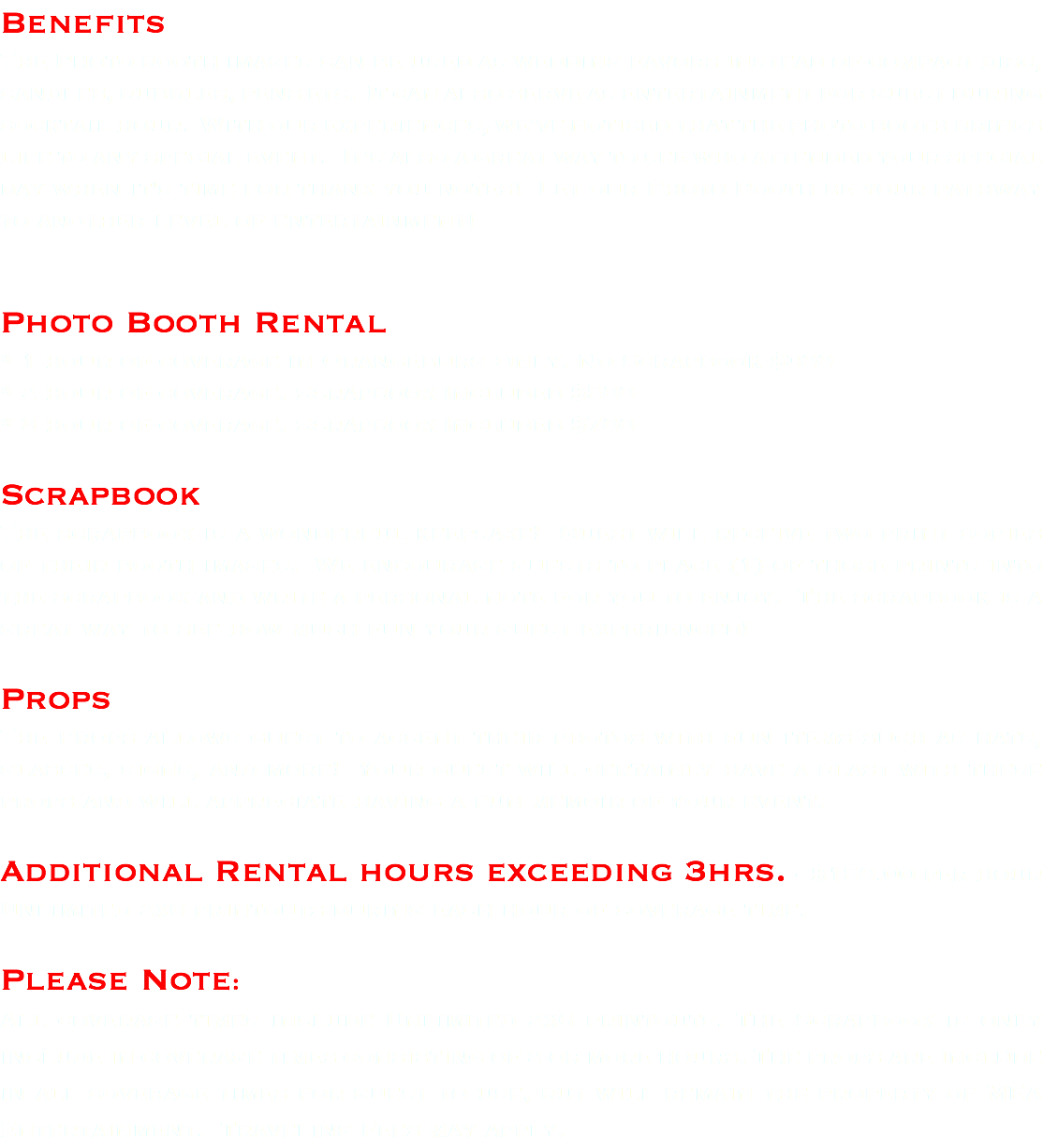 Benefits The Photo booth images can be used as wedding favors instead of compact disc, candles, bubbles, pens etc. It can also serve as entertainment for guest during cocktail hour. With our experiences, we've noticed that the photo booth brings life to any special event. It's also a great way to see who attended your special day when it's time for thank you notes! Let our Photo Booth be your pathway to another level of entertainment! Photo Booth Rental * 1 hour of coverage in Orangeburg Only. No Scrapbook $300 * 2 hour of coverage. Scrapbook Included $500 * 3 hour of coverage. Scrapbook Included $700 Scrapbook The scrapbook is a wonderful keepsake! Guest will receive two print copies of their booth images. We encourage guests to place (1) of those prints into the scrapbook and write a personal note for you to enjoy. The scrapbook is a great way to see how much fun your guest experienced! Props The Props allows guest to accent their photos with fun items such as hats, glasses, signs, and more! Your guest will certainly have a blast with these props and will appreciate having a fun memoir of your event. Additional Rental hours exceeding 3hrs. - $150.00 per hour Unlimited 2x6 printouts during each hour of coverage time. Please Note: All coverage times include Unlimited 2x6 printouts. The Scrapbook is only include in coverage times consisting of 2 or more hours. The props are include in all coverage times for guest to use, but will remain the property of MEA Entertainment. Traveling Fees may apply. 
