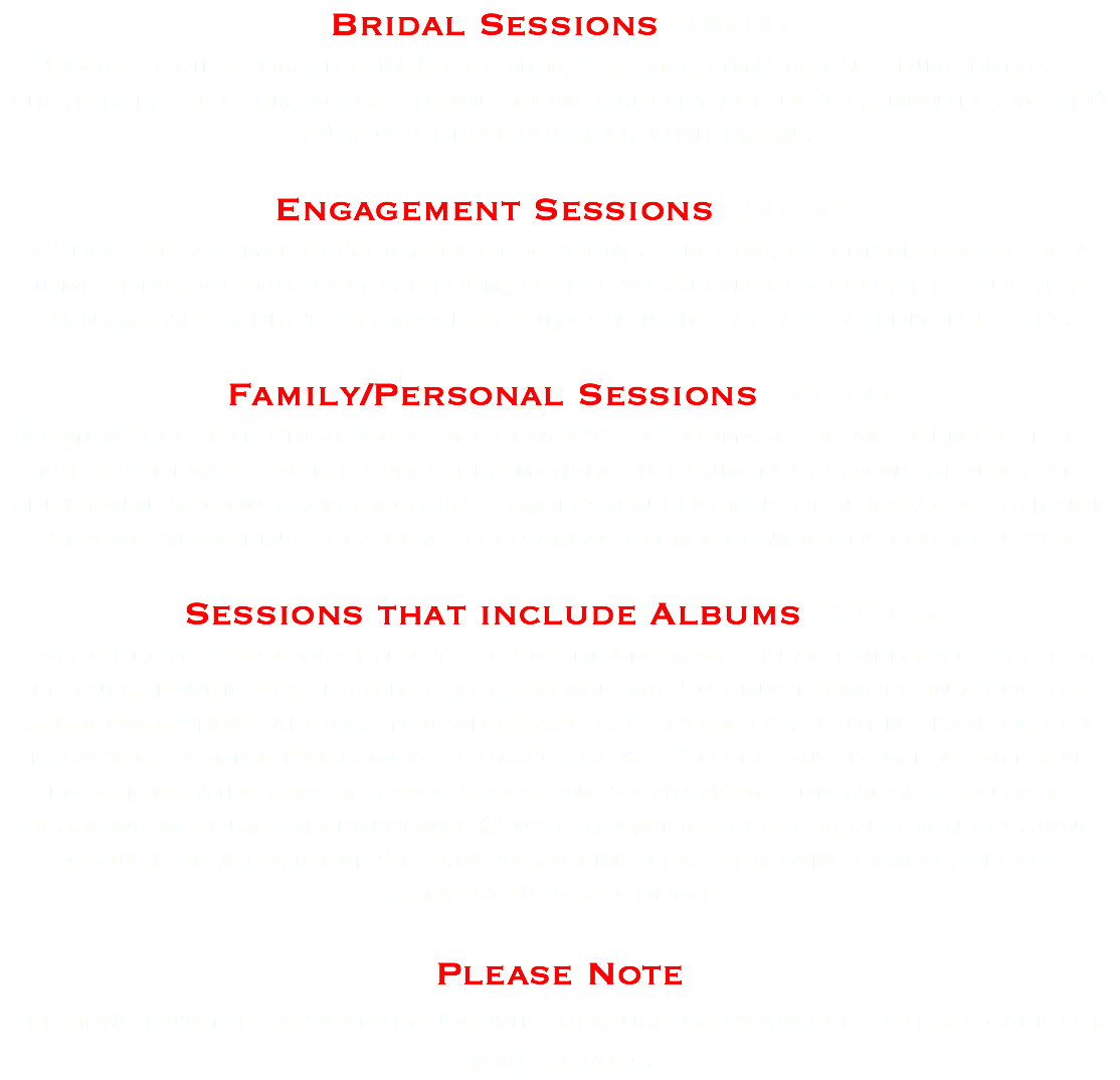 Bridal Sessions 500.00 1.5hrs. Bridal Session in 1 location, 25 edited images on a jump drive, a photo release form, access to an online gallery for up to 2 months, and (1) 24 x 36 Bridal Portrait with frame. Engagement Sessions 600.00 1.5hrs. Engagement session in 1 location, 2 outfits, 50 edited images on a jump drive, a photo release form, access to an online gallery for up to 2 months, and a Photo Wrapped album consisting of the 50 edited images. Family/Personal Sessions 250.00 Family/Personal Photo Sessions consists of 50 images in an online folder for download which expires in 2 months. (Columbia Sessions require an additional $50.00 traveling fee. Charleston sessions require an additional $100.00 traveling fee. For other areas please contact us for a quote.) Sessions that include Albums 575.00 These Photo Sessions consists of 50 edited images in an online folder for download which expires in 2 months and the 50 edited images in a custom hardcover photo album. You will have the option of 2 outfit changes at 1 location. Additional outfit changes are $25.00 per outfit and additional locations will vary in price according to traveling distance. Columbia Sessions require an additional $50.00 traveling fee. Charleston sessions require an additional $100.00 traveling fee. For other areas, please contact us for a quote. Please Note Sessions outside of Orangeburg will require an extra fee. Please call for more details.