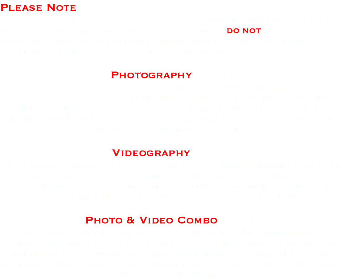 Please Note Events are considered to be birthday parties, church functions, sporting events, anniversaries and events alike. Weddings DO NOT apply to this offer. Weddings are more detailed and require more time and effort. Additional cost may apply based on event location. Photography 350.00 Photography coverage for a special event begins with a minimum of two hour coverage for 350.00. The client will receive 150 edited images on a jump drive, a print release form, and access to an online gallery for up to 2 months. Additional photography coverage will be 150.00 per hour which includes 40 extra images per hour. Videography 350.00 Videography coverage for a special event begins with a minimum of two hour coverage for 350.00. Clients will receive a jump drive containing our professional edited movie that will only contain highlights of the event. Each additional hour of coverage will be 150.00 per hour. Photo & Video Combo 650.00 Photo & Video coverage for a special event begins with a minimum of two hour coverage for both. Clients will receive a jump drive containing 150 edited images and our professional edited movie that will only contain highlights of the event. Each additional hour of coverage will be 150.00 per hour for each service.