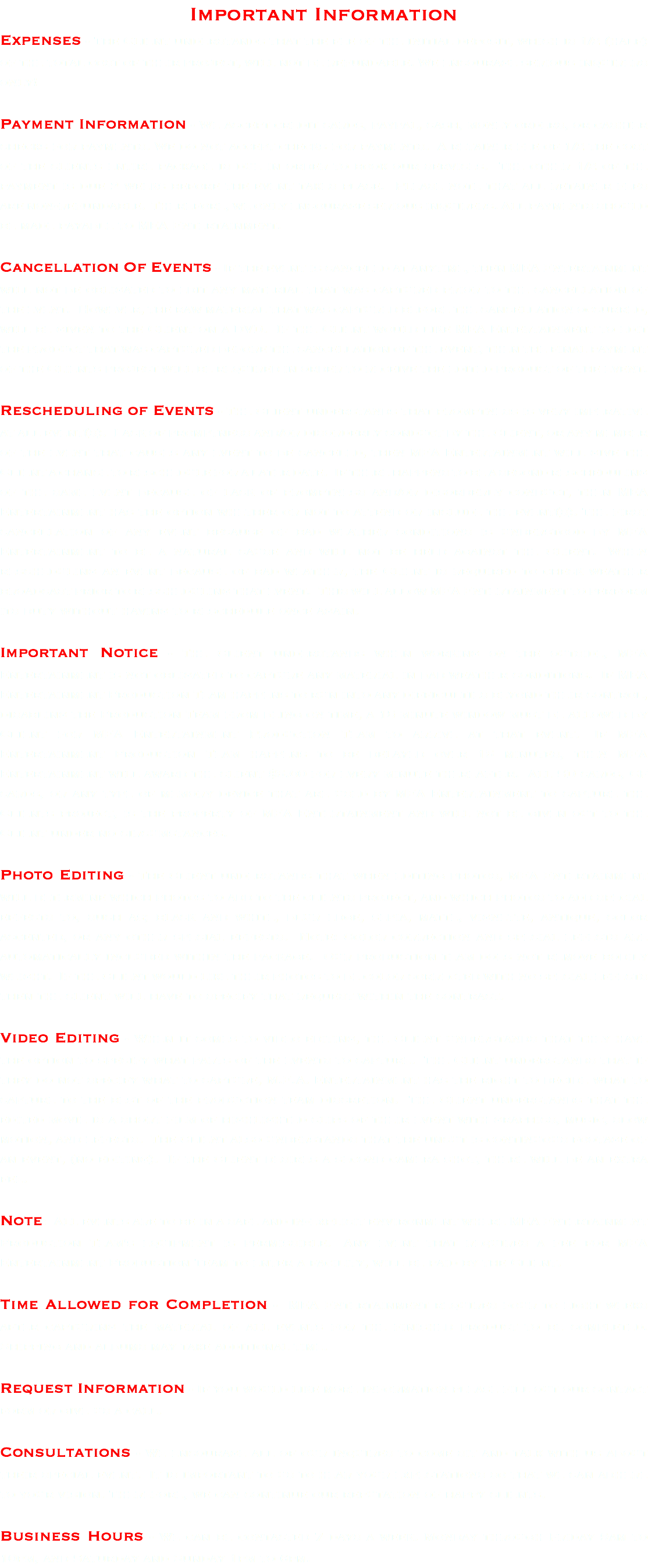 Important Information Expenses - The Client understands that the fee of the initial deposit, which is 1/2 (half) of the total cost of their project, will not be refundable. We encourage serious inquirers only! Payment Information - We accept credit cards, paypal, cash, money orders, or cashier checks for payments. We do not accept checks for payments. A retainer fee of 1/2 the cost of the clients entire package is due in order to book our services. The other 1/2 of the payment is due 2 weeks before the event takes place. Please note that all retainer fees are non-refundable. Therefore, we only encourage serious inquirers. All payments should be made payable to MEA Entertainment. Cancellation Of Events - If the event is canceled at anytime, then MEA Entertainment will not be obligated to edit any material that was captured prior to the cancellation of the event. However, the raw material that was captured before the cancellation occurred, will be given to the Client on a DVD. If the Client would like MEA Entertainment to edit the product that was captured before the cancellation of the event, then the final payment of the Clients project will be required in order to receive the edited product of the event. Rescheduling of Events - The Client understands that promptness is very imperative at all event(s). Lack of promptness and/or disorderly conduct by the Client, or any member of the event that causes any event to be canceled, then MEA Entertainment will give the Client a chance to reschedule for a later date. If there happens to be a second rescheduling of the same event because of lack of promptness and/or disorderly conduct, then MEA Entertainment has the option whether or not to attend or include the event(s). The first cancellation of any event because of bad weather conditions is understood by MEA Entertainment to be a natural cause and will not be held against the Client. When rescheduling an event because of bad weather, the Client is required to check weather broadcast prior to rescheduling that event. This will allow MEA Entertainment to perform its duty without having to reschedule once again. Important Notice - The Client understands when working on the outside, MEA Entertainment is not obligated to capture any material in bad weather conditions. If MEA Entertainment Production Team happens to run into any difficulties beyond their control, disabling the Production Team from being on time, a 15 minute window must be allowed by Client for MEA Entertainment Production Team to arrive at that event. If MEA Entertainment Production Team happens to be delayed over 15 minutes, then MEA Entertainment will award the client $5.00 for every minute thereafter. All SD cards, CF cards, or any type of memory device that are used by MEA Entertainment to capture the Clients project, is the property of MEA Entertainment and will not be given out to the Client under no circumstances. Photo Editing - The Client understands that when editing photos, MEA Entertainment will determine which photos to add to the clients project, and which photos to add special effects to, such as; black and white, blur edge, sepia, matte, vignette, antique, color accented, or any other special effects. Note: Color correction and special effects are automatically included within the package. Our production team does not remove bodily weight. If the Client would like their photos to be color corrected with no special effects then the client will have to specify that request within the contract. Video Editing - When it comes to video editing, the Client understands that they have the option to specify what parts of the events to capture. The Client understands that if they do not specify what to capture, M.E.A. Entertainment has the right to decide what to capture to the best of the production team discretion. The Client understands that the edited movie is a short film of highlighted clips of their event with graphics, music, slow motion, and effects. The Client also understands that the uncut is continuous footage of an event, (no editing). If the Client desires a second camera shot, there will be an extra fee. Note: All events are to be in a safe and in-explicit environment where MEA Entertainment Production Team's equipment is permissible. Any event that requires a fee for MEA Entertainment Production Team to enter a facility, will be paid by the Client. Time Allowed for Completion - MEA Entertainment requires four to eight weeks after capturing the material of all events for the finished product to be completed. Shipping and albums may take additional time. Request Information - If you would like more information please fill out our contact form or give us a call. Consultations - We encourage all of our inquires to come sit and talk with us about their special event. It is important to us to hear your expectations so that we can adhere to your vision. Therefore, we can continue our reputation of happy clients. Business Hours - We can be contacted 7 days a week. Monday through Friday 9am to 10pm, and Saturday and Sunday 1pm to 6pm.